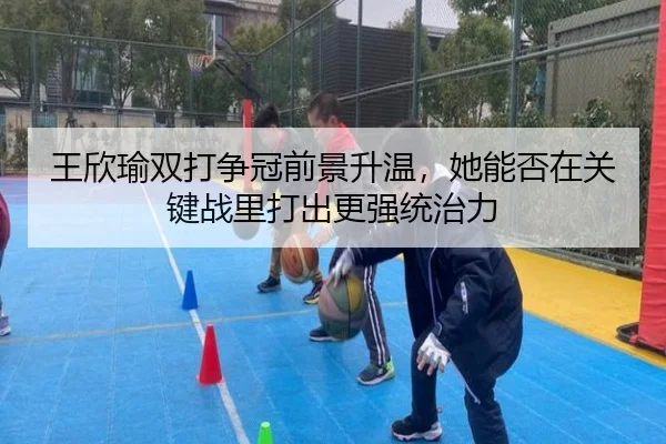王欣瑜双打争冠前景升温，她能否在关键战里打出更强统治力